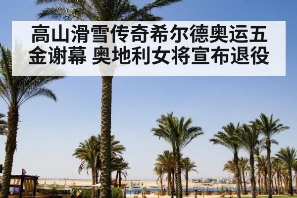 高山滑雪传奇希尔德奥运五金谢幕 奥地利女将宣布退役