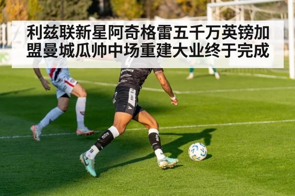 利兹联新星阿奇格雷五千万英镑加盟曼城瓜帅中场重建大业终于完成