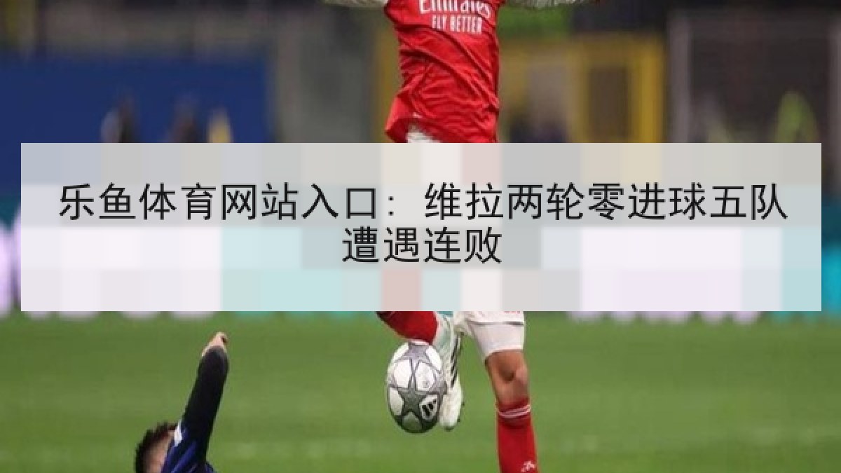 乐鱼体育网站入口: 维拉两轮零进球五队遭遇连败
