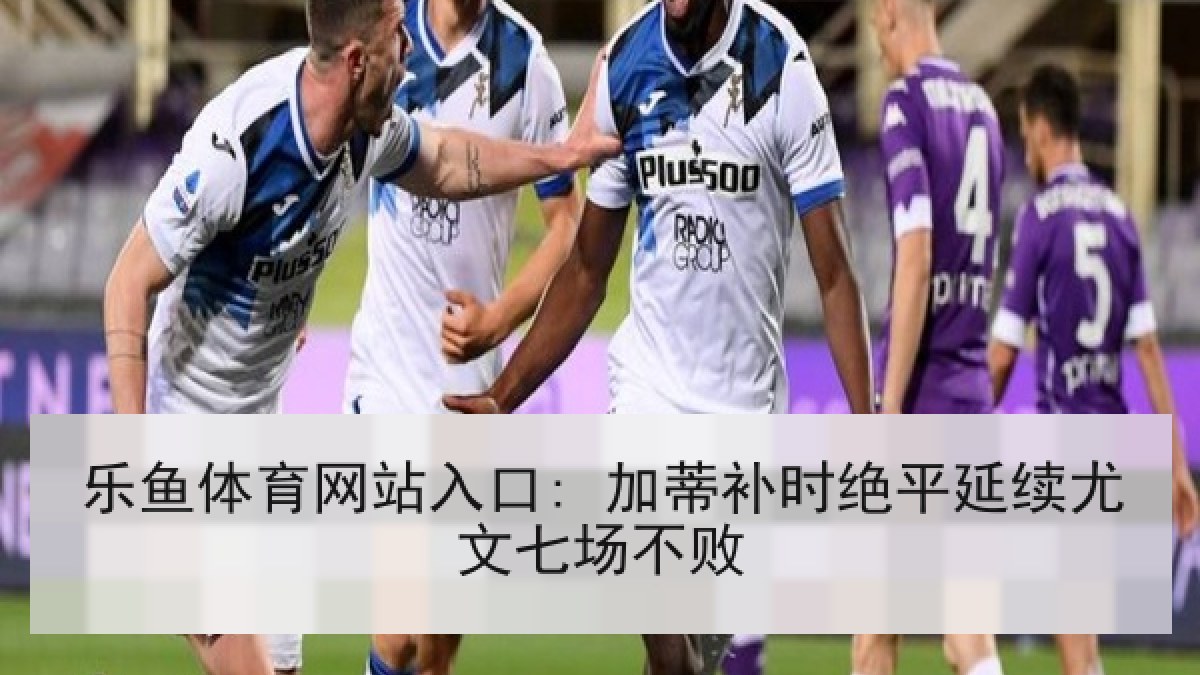 乐鱼体育网站入口: 加蒂补时绝平延续尤文七场不败